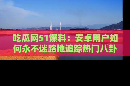 吃瓜网51爆料：安卓用户如何永不迷路地追踪热门八卦信息