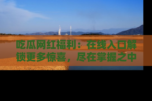 吃瓜网红福利：在线入口解锁更多惊喜，尽在掌握之中