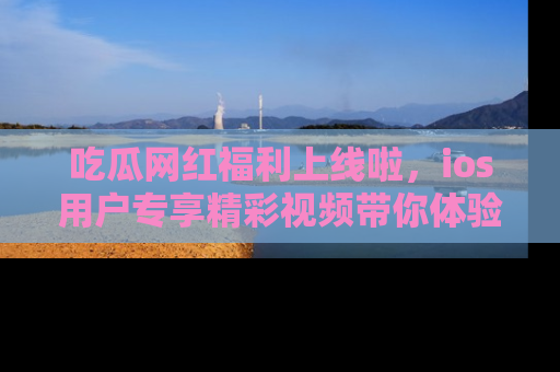 吃瓜网红福利上线啦，ios用户专享精彩视频带你体验乐趣！