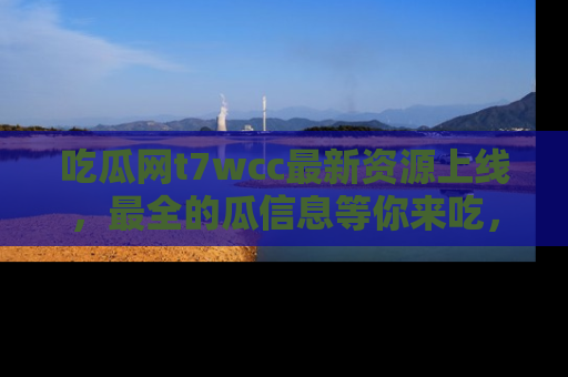 吃瓜网t7wcc最新资源上线，最全的瓜信息等你来吃，快来围观！