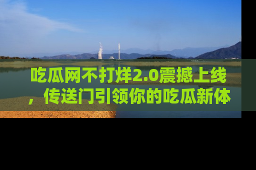 吃瓜网不打烊2.0震撼上线，传送门引领你的吃瓜新体验