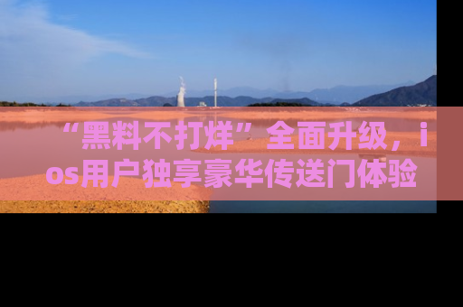 “黑料不打烊”全面升级，ios用户独享豪华传送门体验！