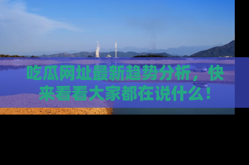 吃瓜网址最新趋势分析，快来看看大家都在说什么！