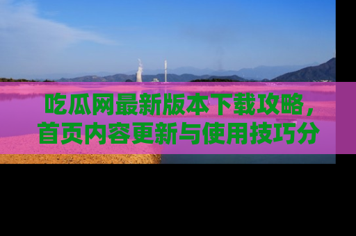 吃瓜网最新版本下载攻略，首页内容更新与使用技巧分享