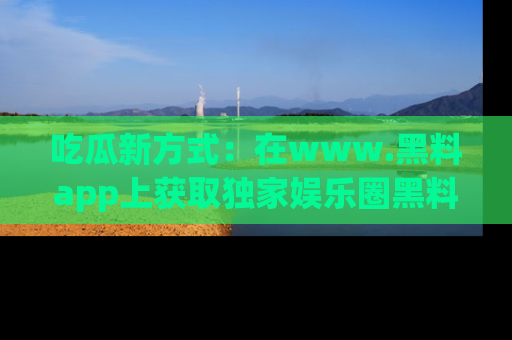 吃瓜新方式：在www.黑料app上获取独家娱乐圈黑料信息