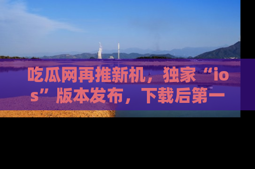 吃瓜网再推新机，独家“ios”版本发布，下载后第一时间获取热点吃瓜信息！