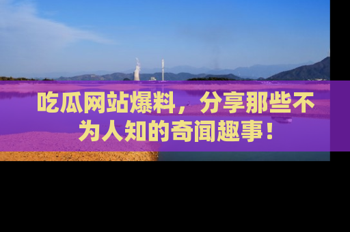 吃瓜网站爆料，分享那些不为人知的奇闻趣事！
