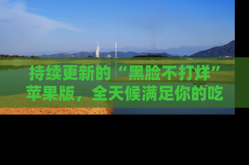 持续更新的“黑脸不打烊”苹果版，全天候满足你的吃瓜需求！