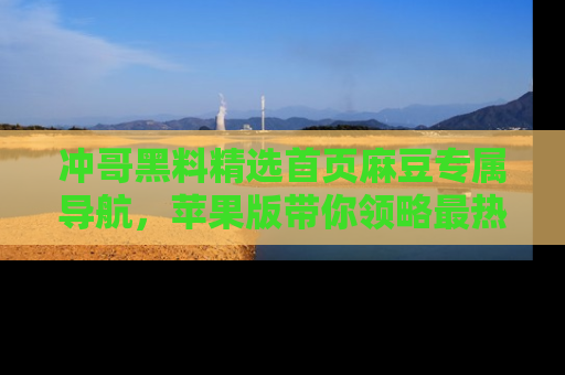 冲哥黑料精选首页麻豆专属导航，苹果版带你领略最热的黑料故事