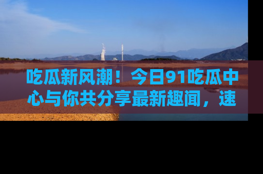 吃瓜新风潮！今日91吃瓜中心与你共分享最新趣闻，速来点击入口看看吧！