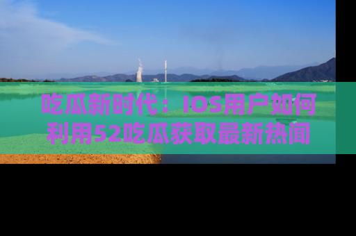 吃瓜新时代：IOS用户如何利用52吃瓜获取最新热闻