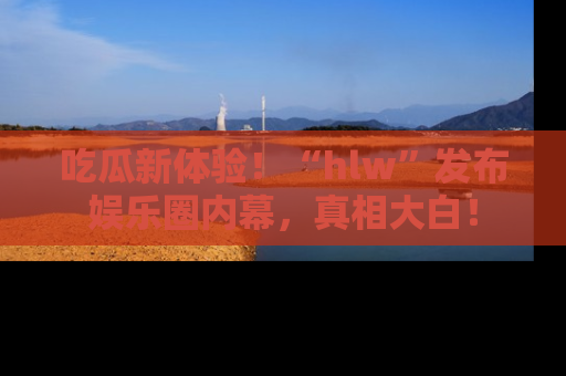 吃瓜新体验！“hlw”发布娱乐圈内幕，真相大白！
