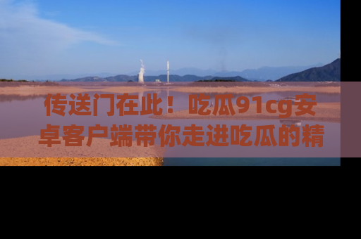 传送门在此！吃瓜91cg安卓客户端带你走进吃瓜的精彩世界