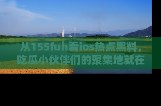 从155fun看ios热点黑料，吃瓜小伙伴们的聚集地就在这里！