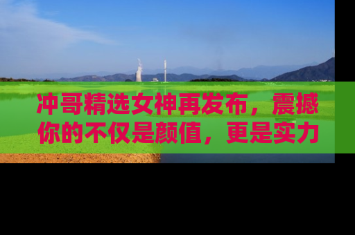 冲哥精选女神再发布，震撼你的不仅是颜值，更是实力！