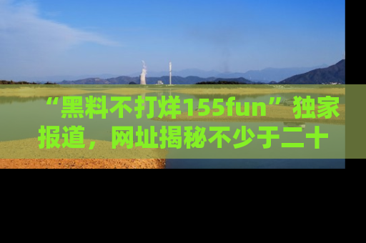 “黑料不打烊155fun”独家报道，网址揭秘不少于二十条惊人黑料新闻！
