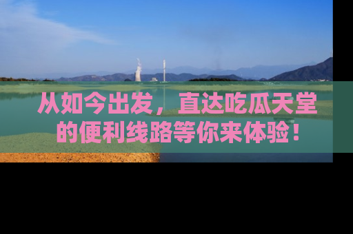 从如今出发，直达吃瓜天堂的便利线路等你来体验！