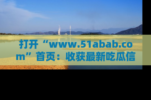 打开“www.51abab.com”首页：收获最新吃瓜信息，成为圈内明星动态达人！