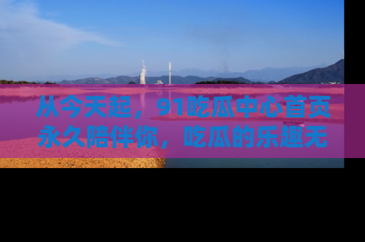 从今天起，91吃瓜中心首页永久陪伴你，吃瓜的乐趣无穷无尽！