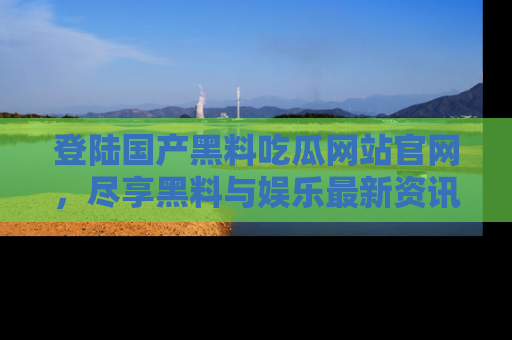 登陆国产黑料吃瓜网站官网，尽享黑料与娱乐最新资讯