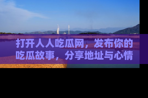 打开人人吃瓜网，发布你的吃瓜故事，分享地址与心情！