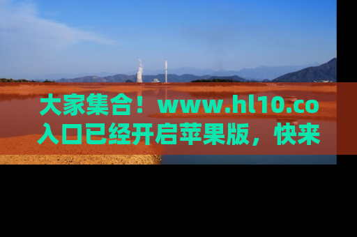 大家集合！www.hl10.co入口已经开启苹果版，快来一起享受吃瓜吧！