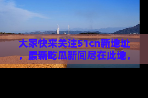 大家快来关注51cn新地址，最新吃瓜新闻尽在此地，绝对不容错过哦！