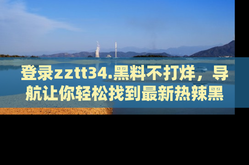 登录zztt34.黑料不打烊，导航让你轻松找到最新热辣黑料，吃瓜更方便！