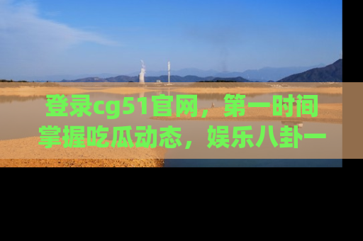 登录cg51官网，第一时间掌握吃瓜动态，娱乐八卦一网打尽！