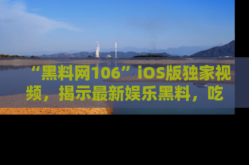 “黑料网106”iOS版独家视频，揭示最新娱乐黑料，吃瓜不停！