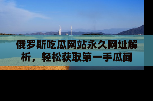 俄罗斯吃瓜网站永久网址解析，轻松获取第一手瓜闻