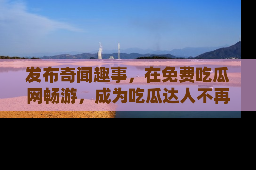 发布奇闻趣事，在免费吃瓜网畅游，成为吃瓜达人不再是梦！