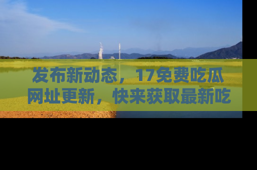 发布新动态，17免费吃瓜网址更新，快来获取最新吃瓜信息哦！