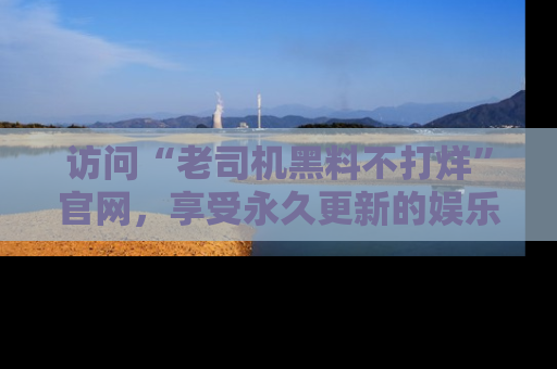 访问“老司机黑料不打烊”官网，享受永久更新的娱乐八卦和内幕新闻！