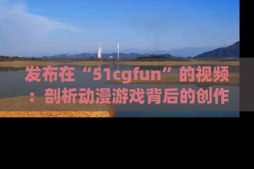 发布在“51cgfun”的视频：剖析动漫游戏背后的创作故事与文化意蕴！