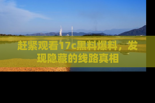 赶紧观看17c黑料爆料，发现隐藏的线路真相