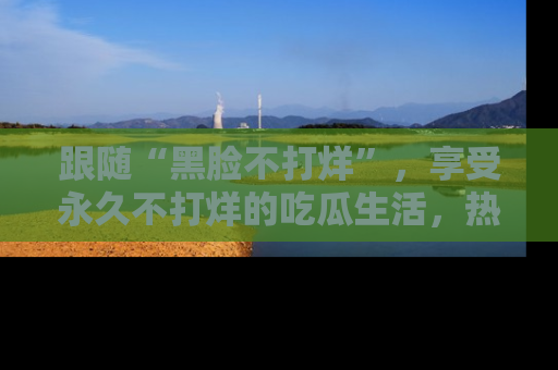 跟随“黑脸不打烊”，享受永久不打烊的吃瓜生活，热辣八卦不断