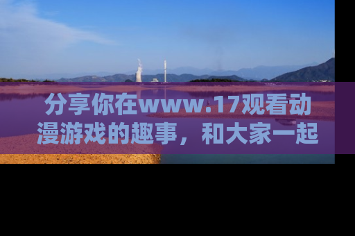 分享你在www.17观看动漫游戏的趣事，和大家一起探讨二次元魅力！