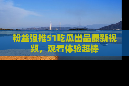 粉丝强推51吃瓜出品最新视频，观看体验超棒