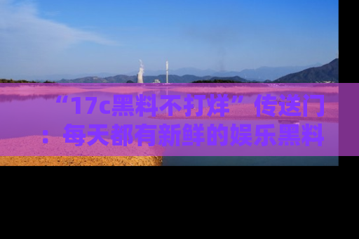 “17c黑料不打烊”传送门:每天都有新鲜的娱乐黑料等你来揭秘!