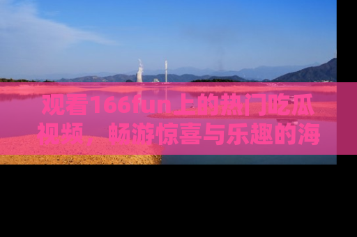 观看166fun上的热门吃瓜视频，畅游惊喜与乐趣的海洋！