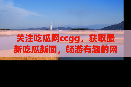 关注吃瓜网ccgg，获取最新吃瓜新闻，畅游有趣的网站世界