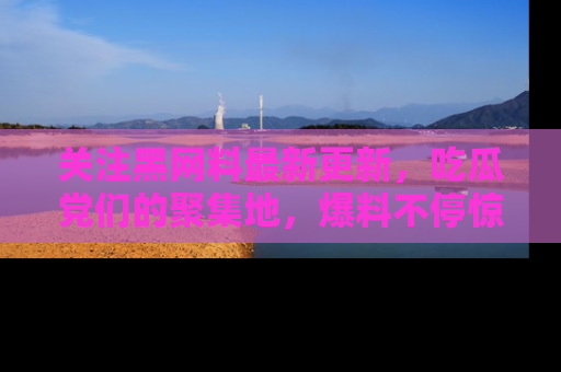 关注黑网料最新更新，吃瓜党们的聚集地，爆料不停惊喜连连！