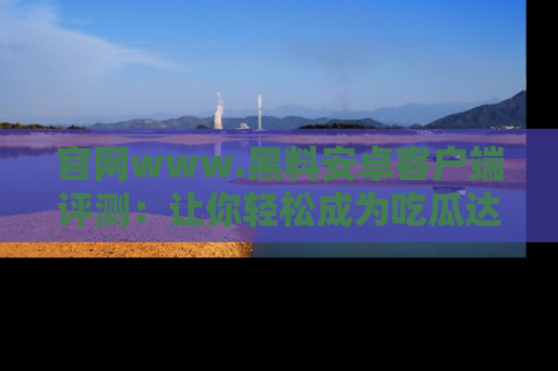 官网www.黑料安卓客户端评测：让你轻松成为吃瓜达人！