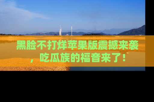 黑脸不打烊苹果版震撼来袭，吃瓜族的福音来了！