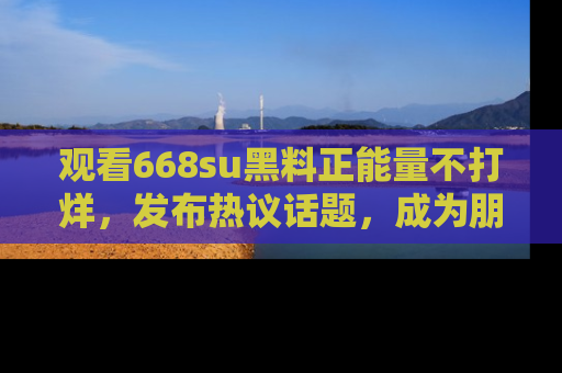 观看668su黑料正能量不打烊，发布热议话题，成为朋友圈焦点！