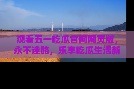 观看五一吃瓜官网网页版，永不迷路，乐享吃瓜生活新方式