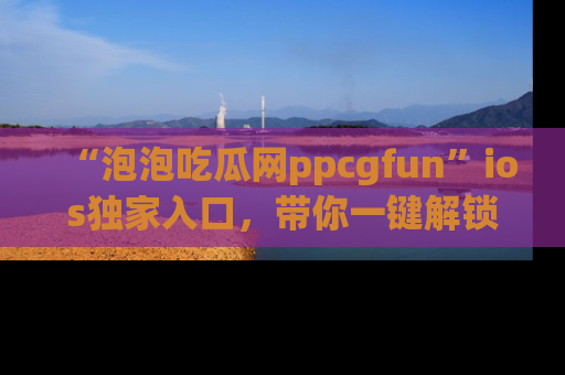 “泡泡吃瓜网ppcgfun”ios独家入口，带你一键解锁最新娱乐资讯，快来吃瓜！