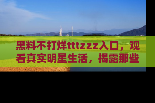 黑料不打烊tttzzz入口，观看真实明星生活，揭露那些不为人知的真相