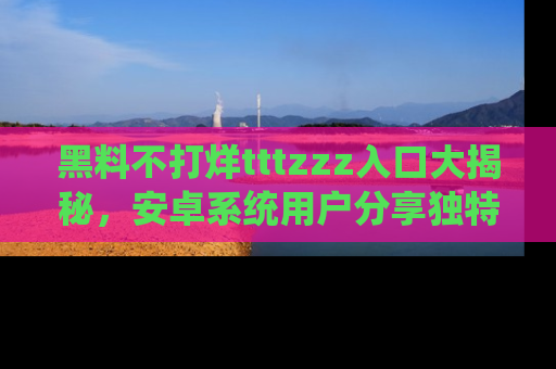 黑料不打烊tttzzz入口大揭秘，安卓系统用户分享独特的获取方式！